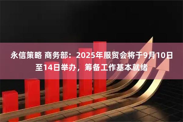 永信策略 商务部：2025年服贸会将于9月10日至14日举办，筹备工作基本就绪