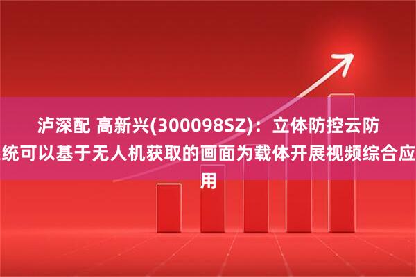 泸深配 高新兴(300098SZ)：立体防控云防系统可以基于无人机获取的画面为载体开展视频综合应用