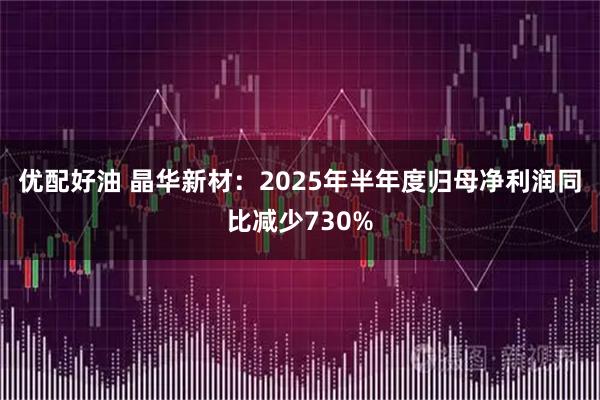 优配好油 晶华新材：2025年半年度归母净利润同比减少730%