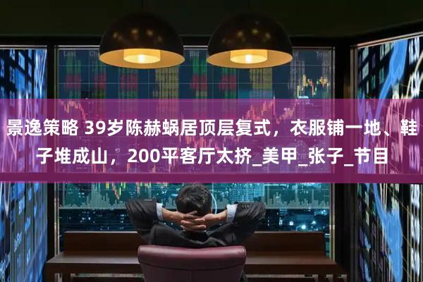 景逸策略 39岁陈赫蜗居顶层复式，衣服铺一地、鞋子堆成山，200平客厅太挤_美甲_张子_节目