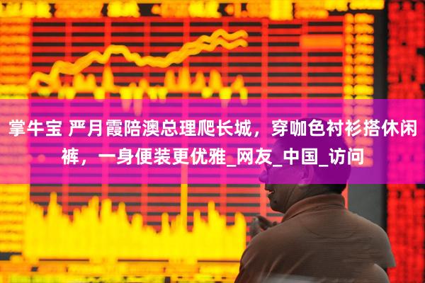 掌牛宝 严月霞陪澳总理爬长城，穿咖色衬衫搭休闲裤，一身便装更优雅_网友_中国_访问