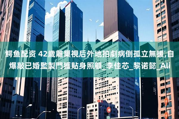 鳄鱼配资 42歲離巢視后外地拍劇病倒孤立無援,自爆敲已婚監製門獲貼身照顧_李佳芯_黎诺懿_Ali