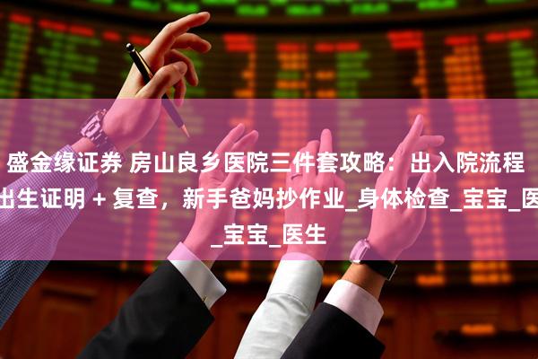 盛金缘证券 房山良乡医院三件套攻略:出入院流程 + 出生证明 + 复查,新手爸妈抄作业_身体检查_宝宝_医生
