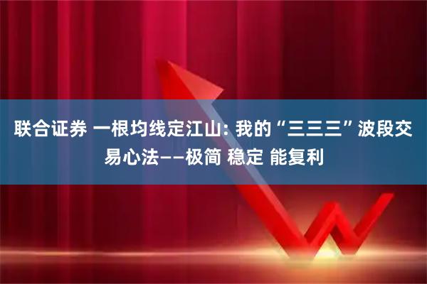 联合证券 一根均线定江山: 我的“三三三”波段交易心法——极简 稳定 能复利