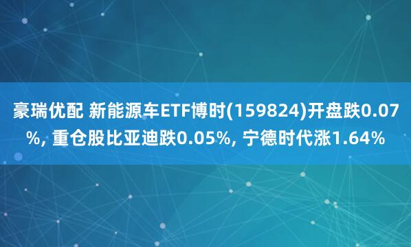 豪瑞优配 新能源车ETF博时(159824)开盘跌0.07%, 重仓股比亚迪跌0.05%, 宁德时代涨1.64%