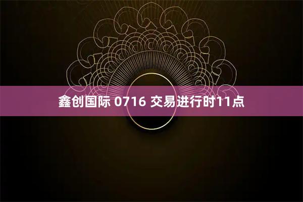 鑫创国际 0716 交易进行时11点