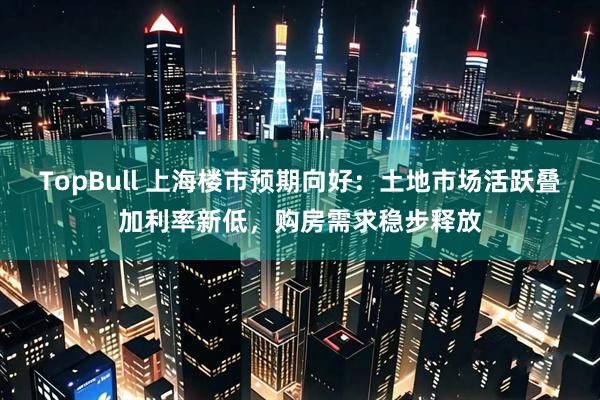 TopBull 上海楼市预期向好：土地市场活跃叠加利率新低，购房需求稳步释放