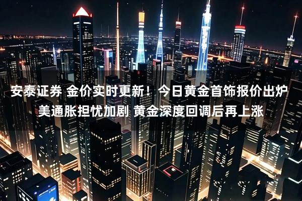 安泰证券 金价实时更新!今日黄金首饰报价出炉 美通胀担忧加剧 黄金深度回调后再上涨
