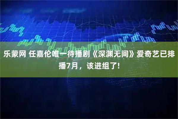 乐蒙网 任嘉伦唯一待播剧《深渊无间》爱奇艺已排播7月,该进组了!