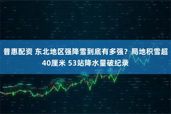普惠配资 东北地区强降雪到底有多强？局地积雪超40厘米 53站降水量破纪录